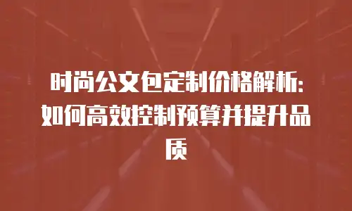 时尚公文包定制价格解析：如何高效控制预算并提升品质