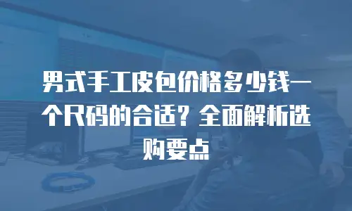 男式手工皮包价格多少钱一个尺码的合适？全面解析选购要点