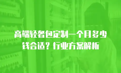 高端轻奢包定制一个月多少钱合适？行业方案解析