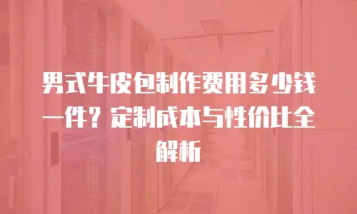 男式牛皮包制作费用多少钱一件？定制成本与性价比全解析