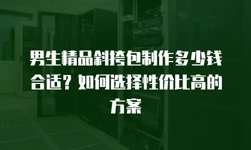 男生精品斜挎包制作多少钱合适？如何选择性价比高的方案