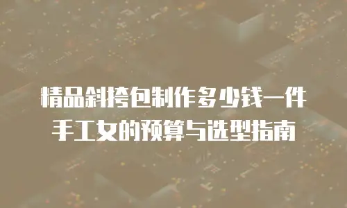 精品斜挎包制作多少钱一件手工女的预算与选型指南