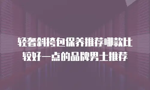 轻奢斜挎包保养推荐哪款比较好一点的品牌男士推荐