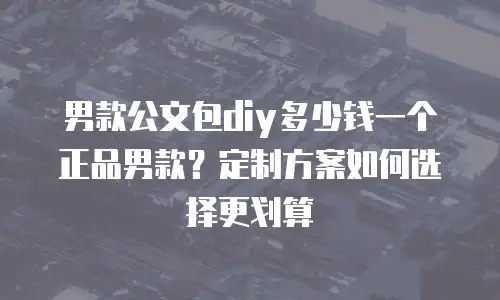 男款公文包diy多少钱一个正品男款？定制方案如何选择更划算