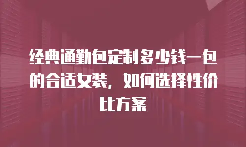 经典通勤包定制多少钱一包的合适女装，如何选择性价比方案