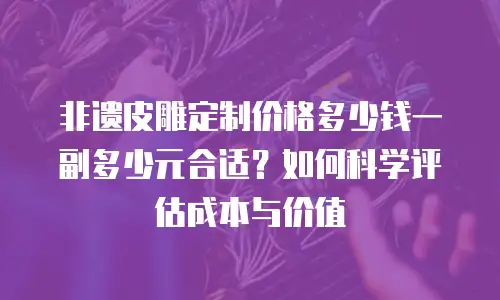 非遗皮雕定制价格多少钱一副多少元合适？如何科学评估成本与价值