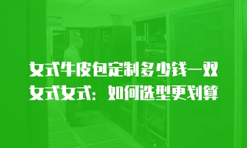 女式牛皮包定制多少钱一双女式女式：如何选型更划算