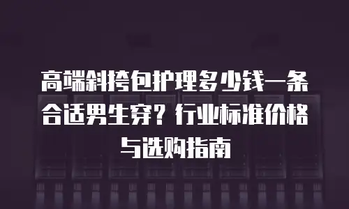 高端斜挎包护理多少钱一条合适男生穿？行业标准价格与选购指南