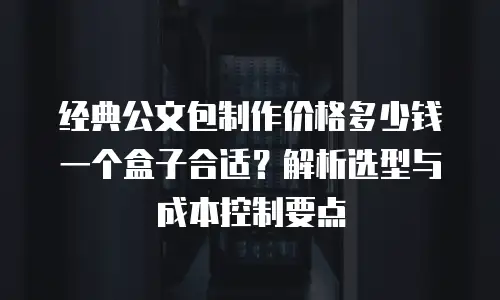 经典公文包制作价格多少钱一个盒子合适？解析选型与成本控制要点