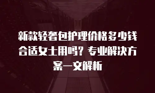 新款轻奢包护理价格多少钱合适女士用吗？专业解决方案一文解析