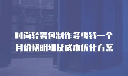 时尚轻奢包制作多少钱一个月价格明细及成本优化方案
