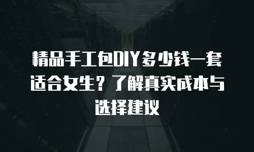 精品手工包DIY多少钱一套适合女生？了解真实成本与选择建议