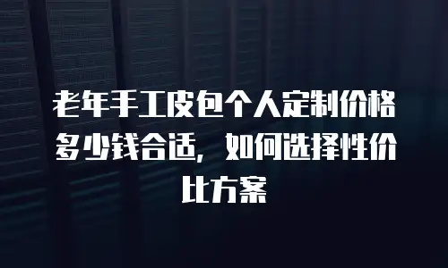 老年手工皮包个人定制价格多少钱合适，如何选择性价比方案