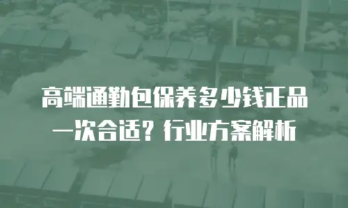 高端通勤包保养多少钱正品一次合适？行业方案解析