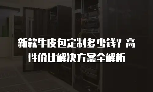 新款牛皮包定制多少钱？高性价比解决方案全解析