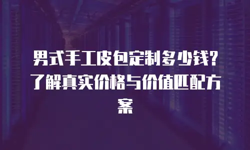 男式手工皮包定制多少钱？了解真实价格与价值匹配方案