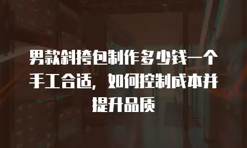 男款斜挎包制作多少钱一个手工合适，如何控制成本并提升品质