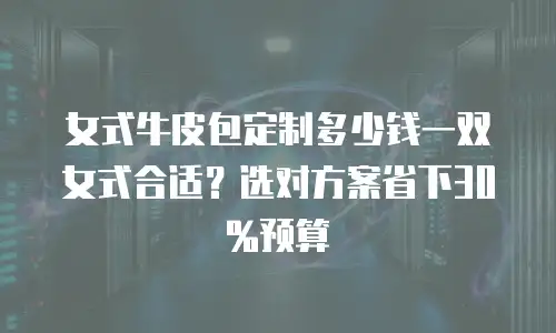 女式牛皮包定制多少钱一双女式合适？选对方案省下30%预算