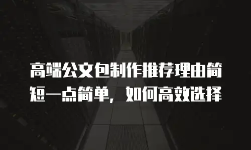 高端公文包制作推荐理由简短一点简单，如何高效选择
