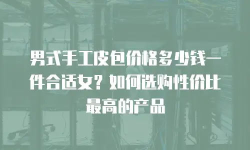男式手工皮包价格多少钱一件合适女？如何选购性价比最高的产品