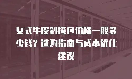 女式牛皮斜挎包价格一般多少钱？选购指南与成本优化建议