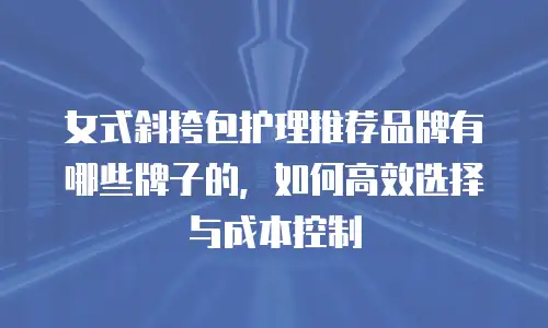 女式斜挎包护理推荐品牌有哪些牌子的，如何高效选择与成本控制