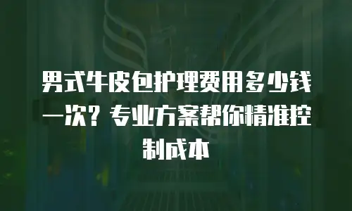 男式牛皮包护理费用多少钱一次？专业方案帮你精准控制成本