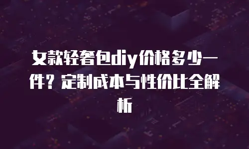 女款轻奢包diy价格多少一件？定制成本与性价比全解析