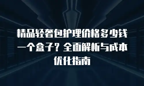精品轻奢包护理价格多少钱一个盒子？全面解析与成本优化指南