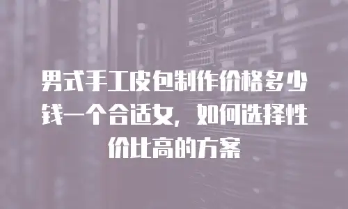 男式手工皮包制作价格多少钱一个合适女，如何选择性价比高的方案