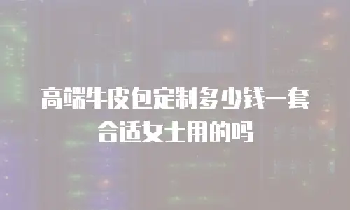 高端牛皮包定制多少钱一套合适女士用的吗
