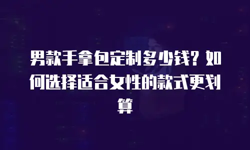 男款手拿包定制多少钱？如何选择适合女性的款式更划算