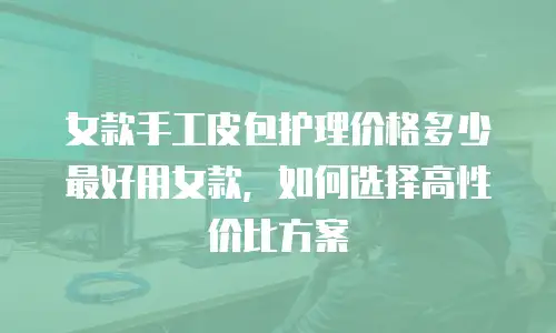 女款手工皮包护理价格多少最好用女款，如何选择高性价比方案