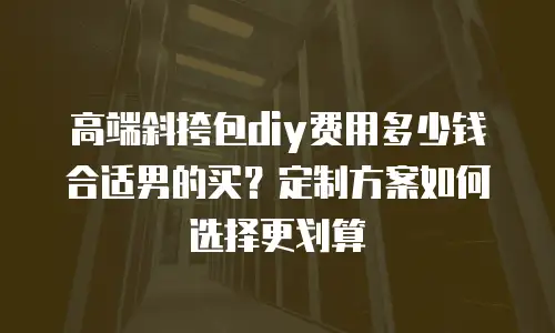 高端斜挎包diy费用多少钱合适男的买？定制方案如何选择更划算