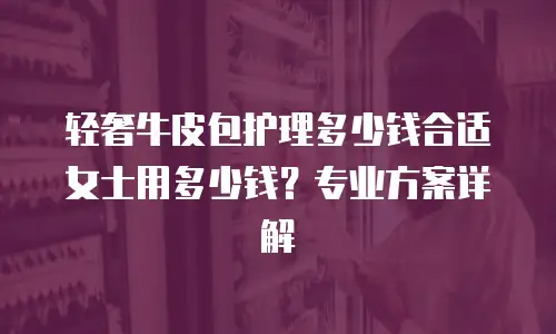 轻奢牛皮包护理多少钱合适女士用多少钱？专业方案详解