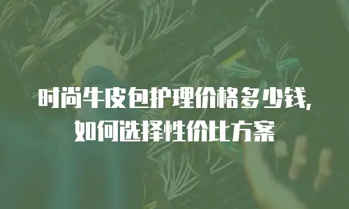时尚牛皮包护理价格多少钱，如何选择性价比方案