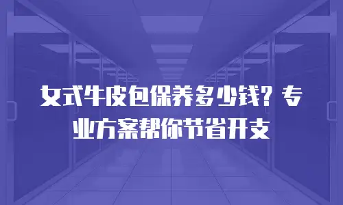 女式牛皮包保养多少钱？专业方案帮你节省开支