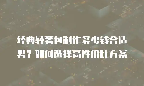 经典轻奢包制作多少钱合适男？如何选择高性价比方案