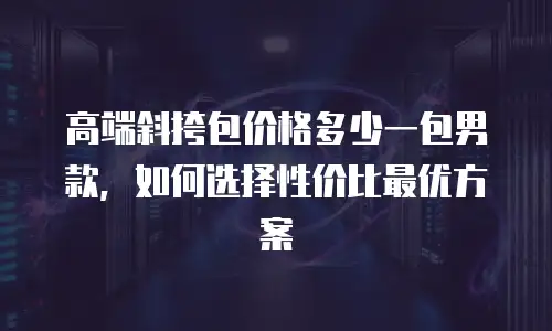 高端斜挎包价格多少一包男款，如何选择性价比最优方案