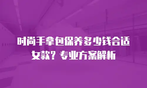 时尚手拿包保养多少钱合适女款？专业方案解析