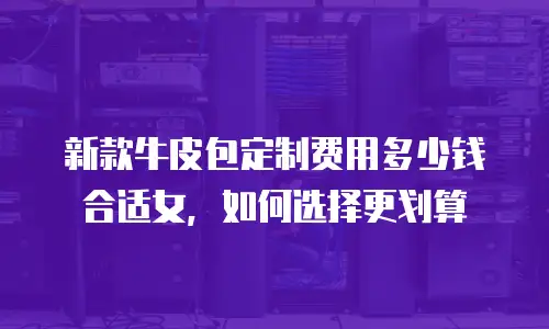 新款牛皮包定制费用多少钱合适女，如何选择更划算