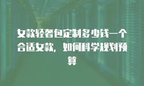女款轻奢包定制多少钱一个合适女款，如何科学规划预算