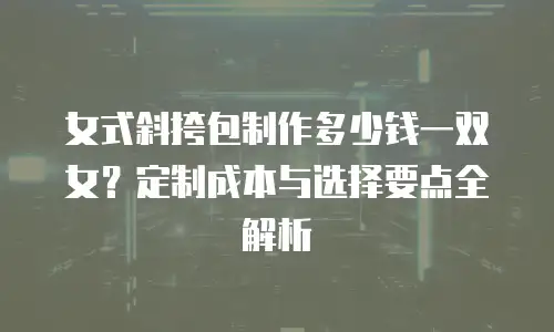 女式斜挎包制作多少钱一双女？定制成本与选择要点全解析