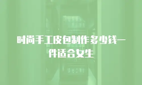 时尚手工皮包制作多少钱一件适合女生