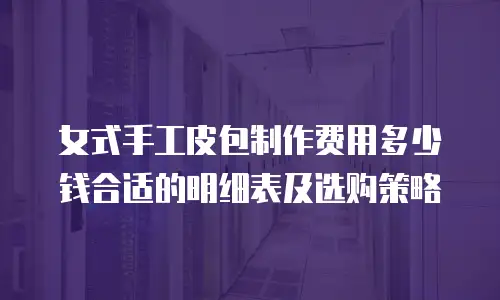 女式手工皮包制作费用多少钱合适的明细表及选购策略