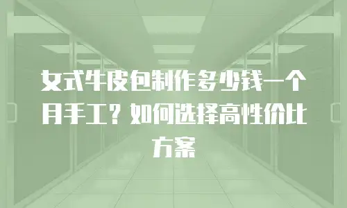 女式牛皮包制作多少钱一个月手工？如何选择高性价比方案