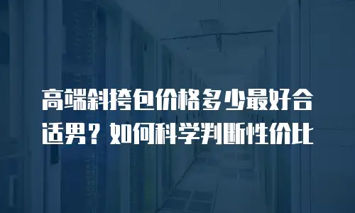 高端斜挎包价格多少最好合适男？如何科学判断性价比