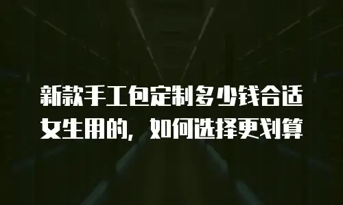 新款手工包定制多少钱合适女生用的，如何选择更划算