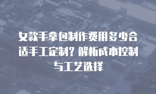 女款手拿包制作费用多少合适手工定制？解析成本控制与工艺选择