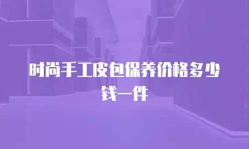 时尚手工皮包保养价格多少钱一件
